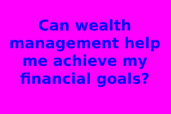 Can wealth management help me achieve my financial goals?